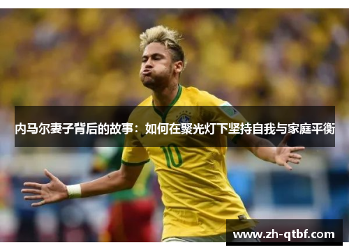 内马尔妻子背后的故事:如何在聚光灯下坚持自我与家庭平衡 内马尔妻子背后的故事:如何在聚光灯下坚持自我与家庭平衡
