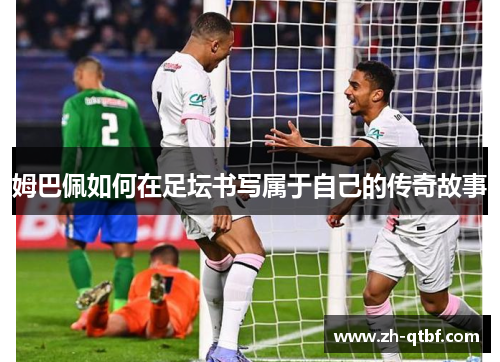 姆巴佩如何在足坛书写属于自己的传奇故事 姆巴佩如何在足坛书写属于自己的传奇故事