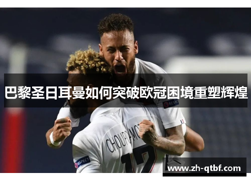 巴黎圣日耳曼如何突破欧冠困境重塑辉煌 巴黎圣日耳曼如何突破欧冠困境重塑辉煌