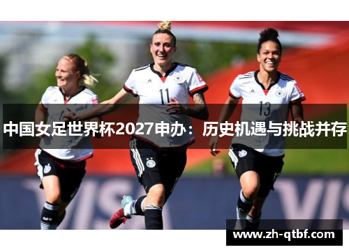 中国女足世界杯2027申办:历史机遇与挑战并存 中国女足世界杯2027申办:历史机遇与挑战并存