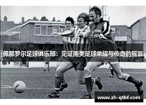 佩那罗尔足球俱乐部:见证南美足球荣耀与传奇的摇篮 佩那罗尔足球俱乐部:见证南美足球荣耀与传奇的摇篮