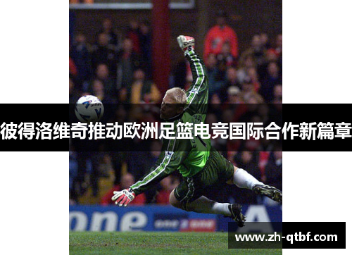 彼得洛维奇推动欧洲足篮电竞国际合作新篇章 彼得洛维奇推动欧洲足篮电竞国际合作新篇章