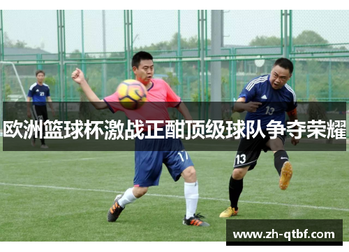 欧洲篮球杯激战正酣顶级球队争夺荣耀 欧洲篮球杯激战正酣顶级球队争夺荣耀