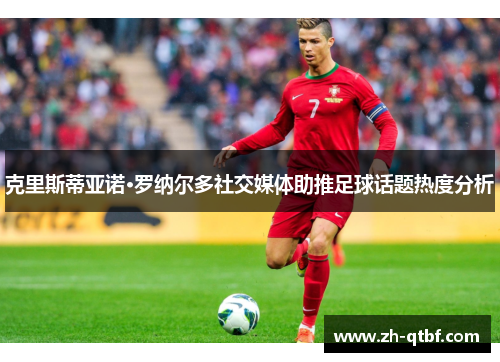 克里斯蒂亚诺·罗纳尔多社交媒体助推足球话题热度分析 克里斯蒂亚诺·罗纳尔多社交媒体助推足球话题热度分析