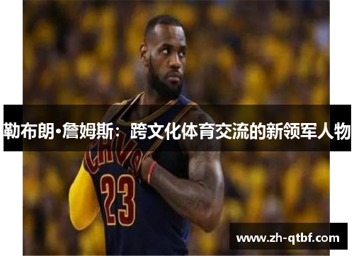 勒布朗·詹姆斯:跨文化体育交流的新领军人物 勒布朗·詹姆斯:跨文化体育交流的新领军人物
