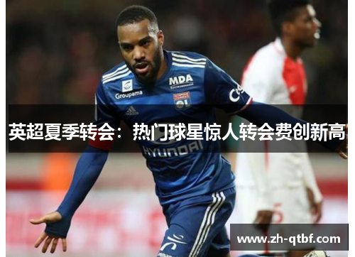 英超夏季转会:热门球星惊人转会费创新高 英超夏季转会:热门球星惊人转会费创新高